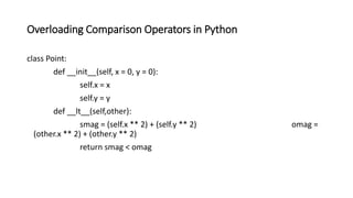 Overloading Comparison Operators in Python
class Point:
def __init__(self, x = 0, y = 0):
self.x = x
self.y = y
def __lt__(self,other):
smag = (self.x ** 2) + (self.y ** 2) omag =
(other.x ** 2) + (other.y ** 2)
return smag < omag
 