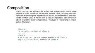 Composition
In this concept, we will describe a class that references to one or more
objects of other classes as an Instance variable. Here, by using the class
name or by creating the object we can access the members of one class
inside another class. It means that a class Composite(B) can contain an
object of another class Component(A). This type of relationship is known
as Has-A Relation.
class A :
# variables, methods of class A
... ...
class B :
# by using "obj" we can access member's of class A.
obj = A() # variables, methods of class B
... ...
 