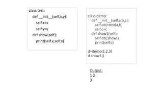 class demo:
def __init__(self,a,b,c):
self.obj=test(a,b)
self.c=c
def show1(self):
self.obj.show()
print(self.c)
d=demo(1,2,3)
d.show1()
class test:
def __init__(self,x,y):
self.x=x
self.y=y
def show(self):
print(self.x,self.y)
Output:
1 2
3
 