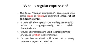 What is regular expression?
• The term "regular expression", sometimes also
called regex or regexp, is originated in theoretical
computer science.
• In theoretical computer science they are used to
define a language-family with certain
characteristics.
• Regular Expressions are used in programming
languages to filter texts or strings.
• It's possible to check - if a text or a string
matches a regular expression.
 