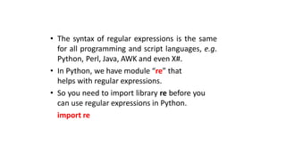 • The syntax of regular expressions is the same
for all programming and script languages, e.g.
Python, Perl, Java, AWK and even X#.
• In Python, we have module “re” that
helps with regular expressions.
• So you need to import library re before you
can use regular expressions in Python.
import re
 
