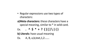 • Regular expressions use two types of
characters:
a)Meta characters: these characters have a
special meaning, similar to * in wild-card.
Ex. . ^ $ * + ? { } [ ]  | ( )
b) Literals: have usual meaning
Ex. A, B, a,b,text,1,2…….
 