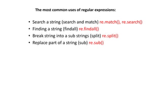 The most common uses of regular expressions:
• Search a string (search and match) re.match(), re.search()
• Finding a string (findall) re.findall()
• Break string into a sub strings (split) re.split()
• Replace part of a string (sub) re.sub()
 
