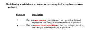 The following special-character sequences are recognized in regular expression
patterns:
Character Description
Matches zero or more repetitions of the preceding (before)
expression, matching as many repetitions as possible.
Matches one or more repetitions of the preceding expression,
matching as many repetitions as possible.
*
+
 