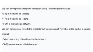 We can also specify a range of characters using - inside square brackets.
•[a-e] is the same as [abcde].
•[1-4] is the same as [1234].
•[0-39] is the same as [01239].
We can complement (invert) the character set by using caret ^ symbol at the start of a square-
bracket.
•[^abc] means any character except a or b or c.
•[^0-9] means any non-digit character.
 