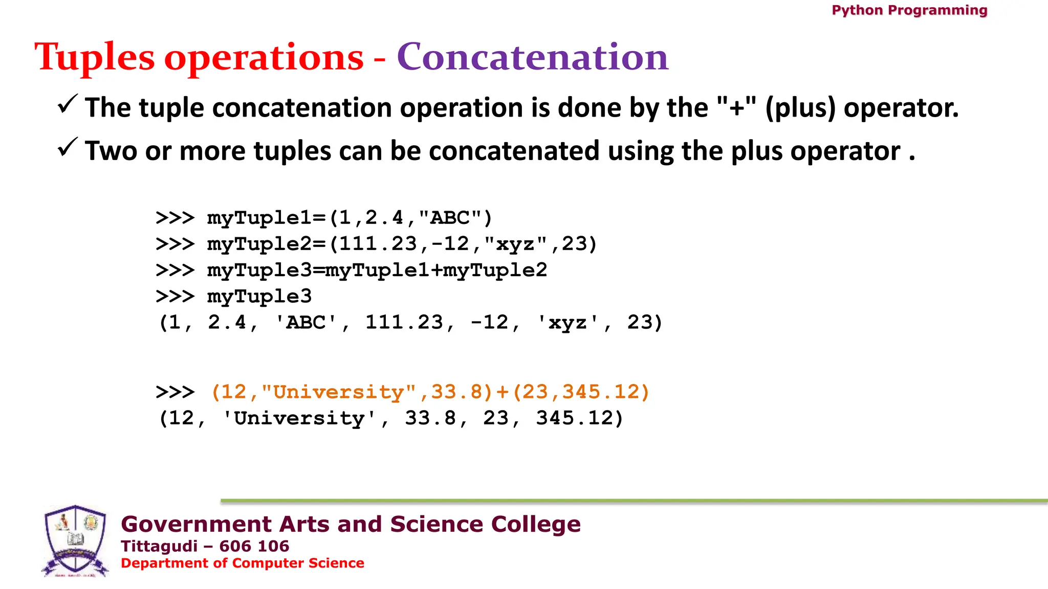 Government Arts and Science College
Tittagudi – 606 106
Department of Computer Science
Python Programming
Tuples operations - Concatenation
 The tuple concatenation operation is done by the "+" (plus) operator.
 Two or more tuples can be concatenated using the plus operator .
>>> myTuple1=(1,2.4,"ABC")
>>> myTuple2=(111.23,-12,"xyz",23)
>>> myTuple3=myTuple1+myTuple2
>>> myTuple3
(1, 2.4, 'ABC', 111.23, -12, 'xyz', 23)
>>> (12,"University",33.8)+(23,345.12)
(12, 'University', 33.8, 23, 345.12)
 