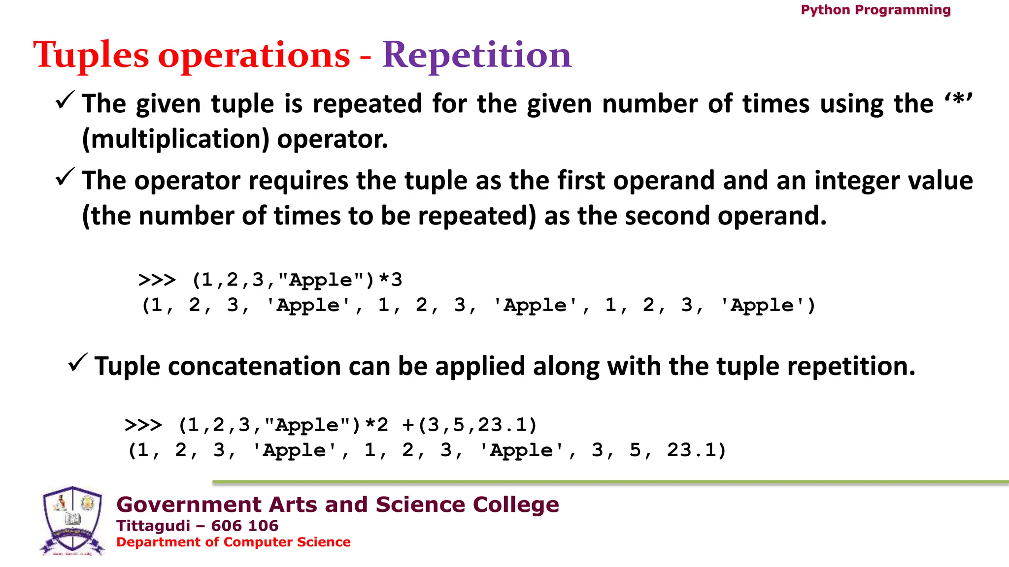 Government Arts and Science College
Tittagudi – 606 106
Department of Computer Science
Python Programming
Tuples operations - Repetition
 The given tuple is repeated for the given number of times using the ‘*’
(multiplication) operator.
 The operator requires the tuple as the first operand and an integer value
(the number of times to be repeated) as the second operand.
>>> (1,2,3,"Apple")*3
(1, 2, 3, 'Apple', 1, 2, 3, 'Apple', 1, 2, 3, 'Apple')
>>> (1,2,3,"Apple")*2 +(3,5,23.1)
(1, 2, 3, 'Apple', 1, 2, 3, 'Apple', 3, 5, 23.1)
 Tuple concatenation can be applied along with the tuple repetition.
 
