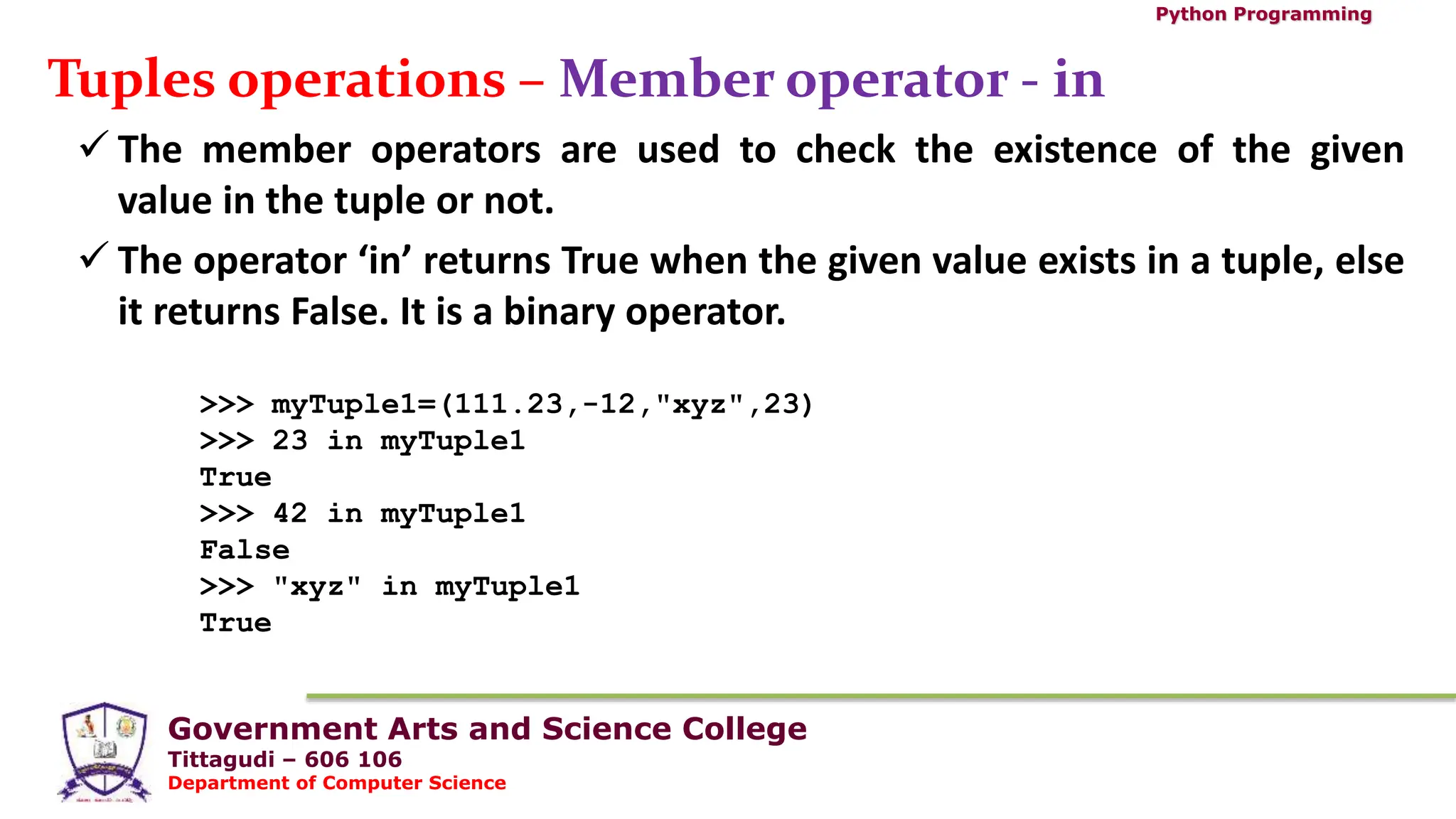 Government Arts and Science College
Tittagudi – 606 106
Department of Computer Science
Python Programming
Tuples operations – Member operator - in
 The member operators are used to check the existence of the given
value in the tuple or not.
 The operator ‘in’ returns True when the given value exists in a tuple, else
it returns False. It is a binary operator.
>>> myTuple1=(111.23,-12,"xyz",23)
>>> 23 in myTuple1
True
>>> 42 in myTuple1
False
>>> "xyz" in myTuple1
True
 