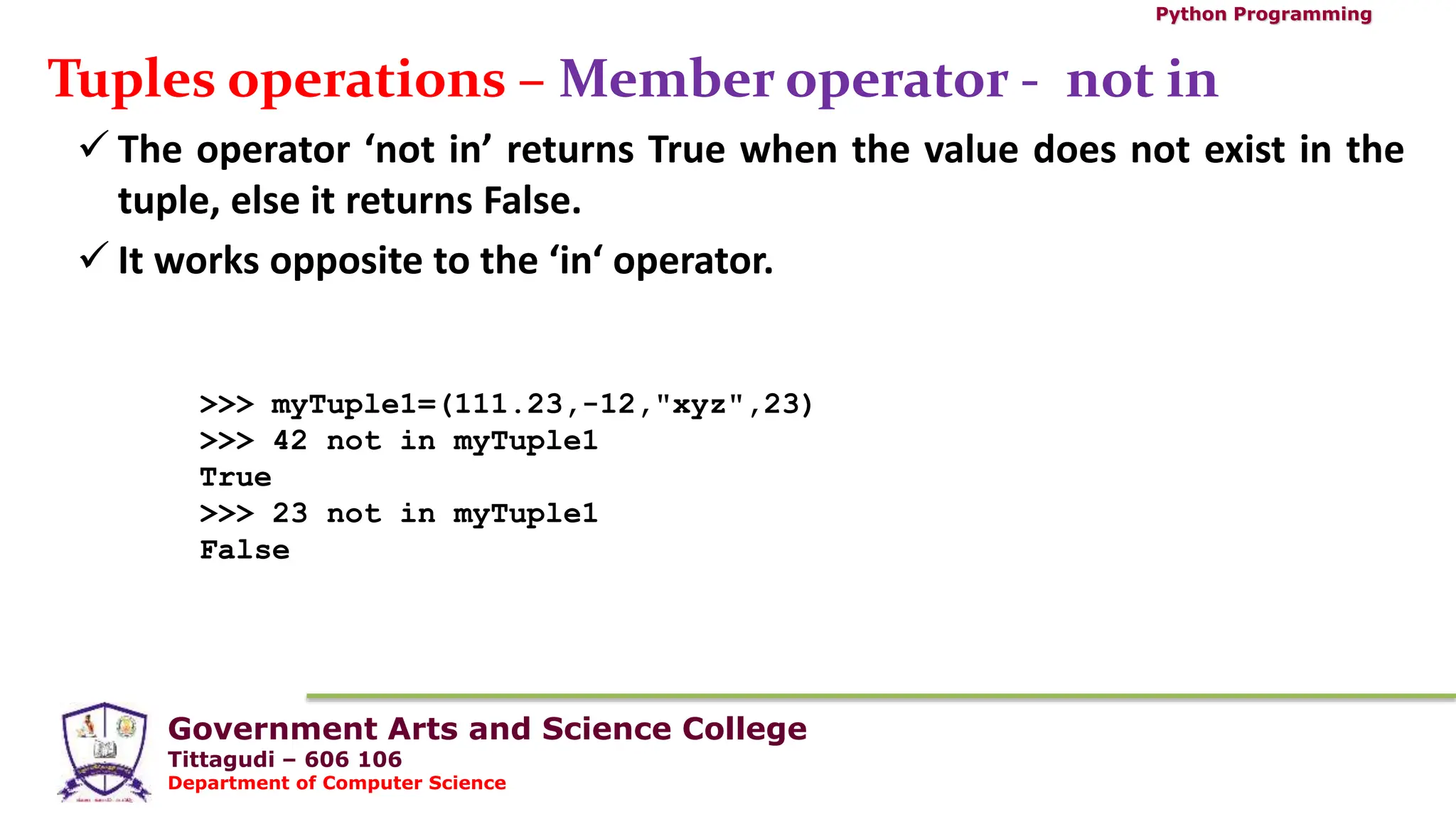 Government Arts and Science College
Tittagudi – 606 106
Department of Computer Science
Python Programming
Tuples operations – Member operator - not in
 The operator ‘not in’ returns True when the value does not exist in the
tuple, else it returns False.
 It works opposite to the ‘in‘ operator.
>>> myTuple1=(111.23,-12,"xyz",23)
>>> 42 not in myTuple1
True
>>> 23 not in myTuple1
False
 