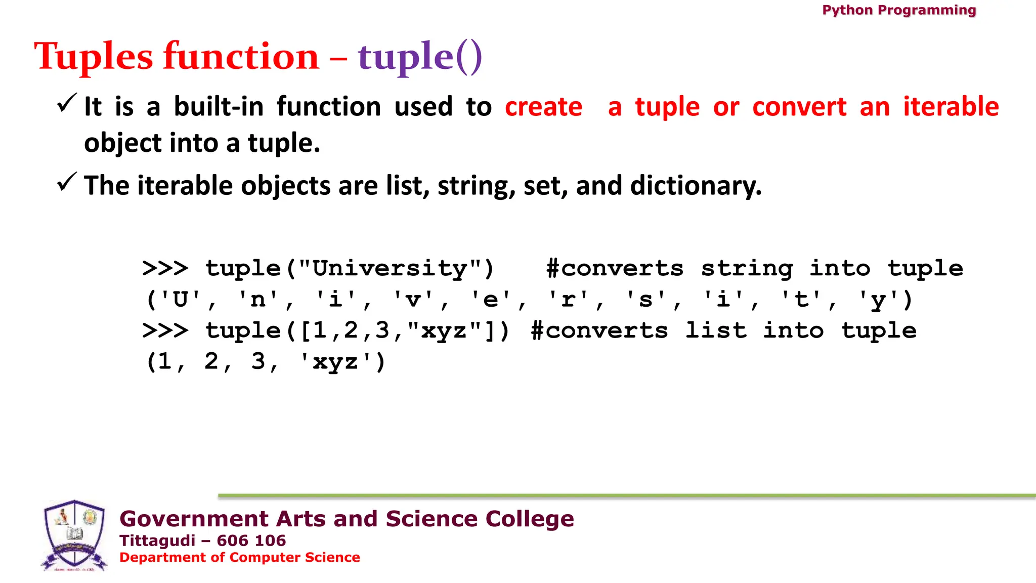 Government Arts and Science College
Tittagudi – 606 106
Department of Computer Science
Python Programming
Tuples function – tuple()
 It is a built-in function used to create a tuple or convert an iterable
object into a tuple.
 The iterable objects are list, string, set, and dictionary.
>>> tuple("University") #converts string into tuple
('U', 'n', 'i', 'v', 'e', 'r', 's', 'i', 't', 'y')
>>> tuple([1,2,3,"xyz"]) #converts list into tuple
(1, 2, 3, 'xyz')
 