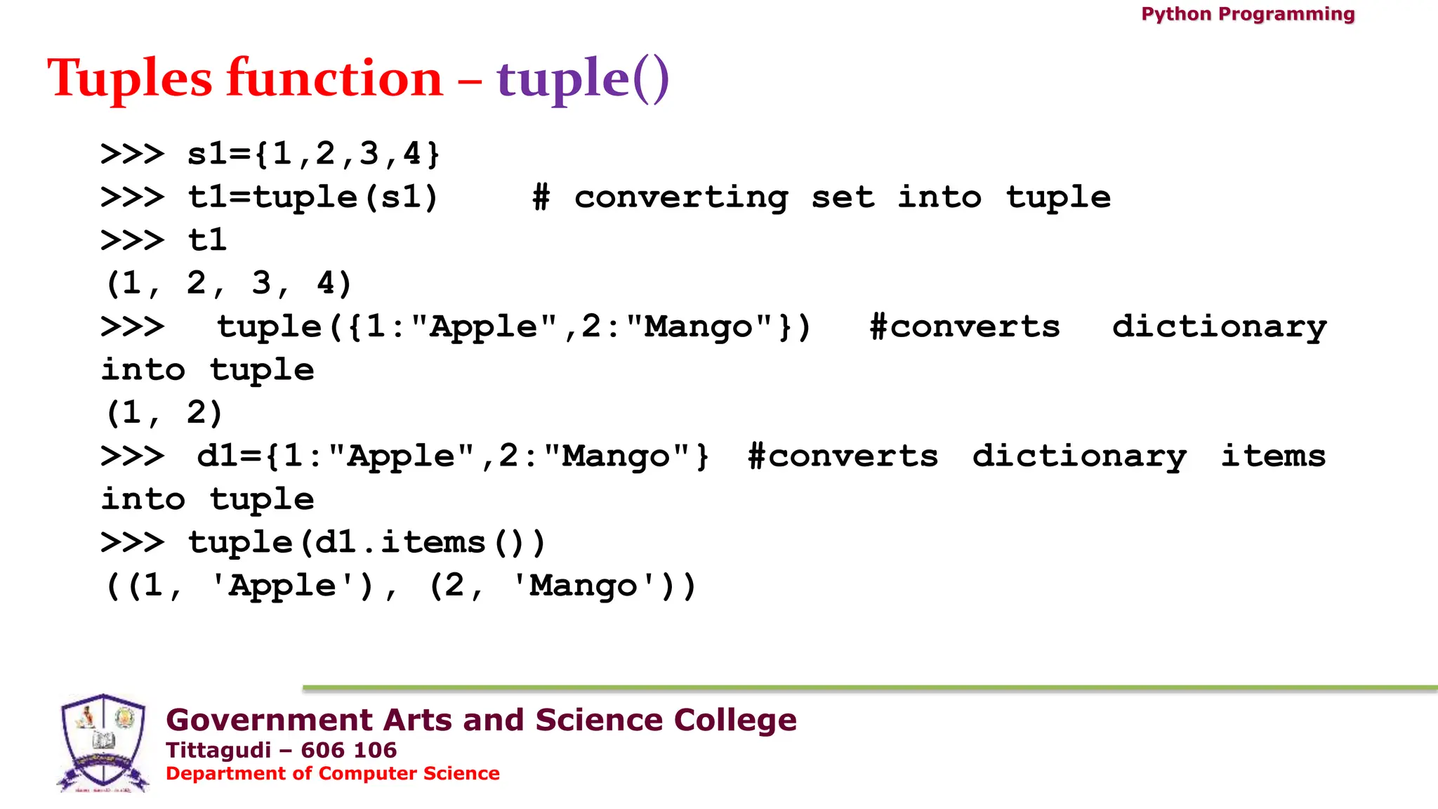 Government Arts and Science College
Tittagudi – 606 106
Department of Computer Science
Python Programming
Tuples function – tuple()
>>> s1={1,2,3,4}
>>> t1=tuple(s1) # converting set into tuple
>>> t1
(1, 2, 3, 4)
>>> tuple({1:"Apple",2:"Mango"}) #converts dictionary
into tuple
(1, 2)
>>> d1={1:"Apple",2:"Mango"} #converts dictionary items
into tuple
>>> tuple(d1.items())
((1, 'Apple'), (2, 'Mango'))
 