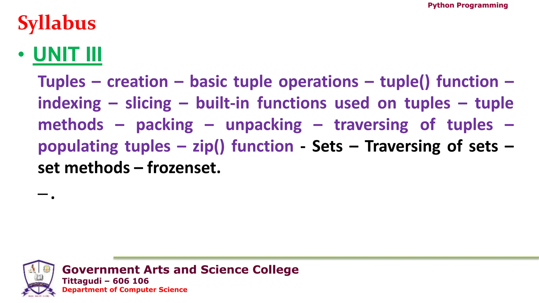 Government Arts and Science College
Tittagudi – 606 106
Department of Computer Science
Python Programming
Syllabus
• UNIT III
Tuples – creation – basic tuple operations – tuple() function –
indexing – slicing – built-in functions used on tuples – tuple
methods – packing – unpacking – traversing of tuples –
populating tuples – zip() function - Sets – Traversing of sets –
set methods – frozenset.
–.
 