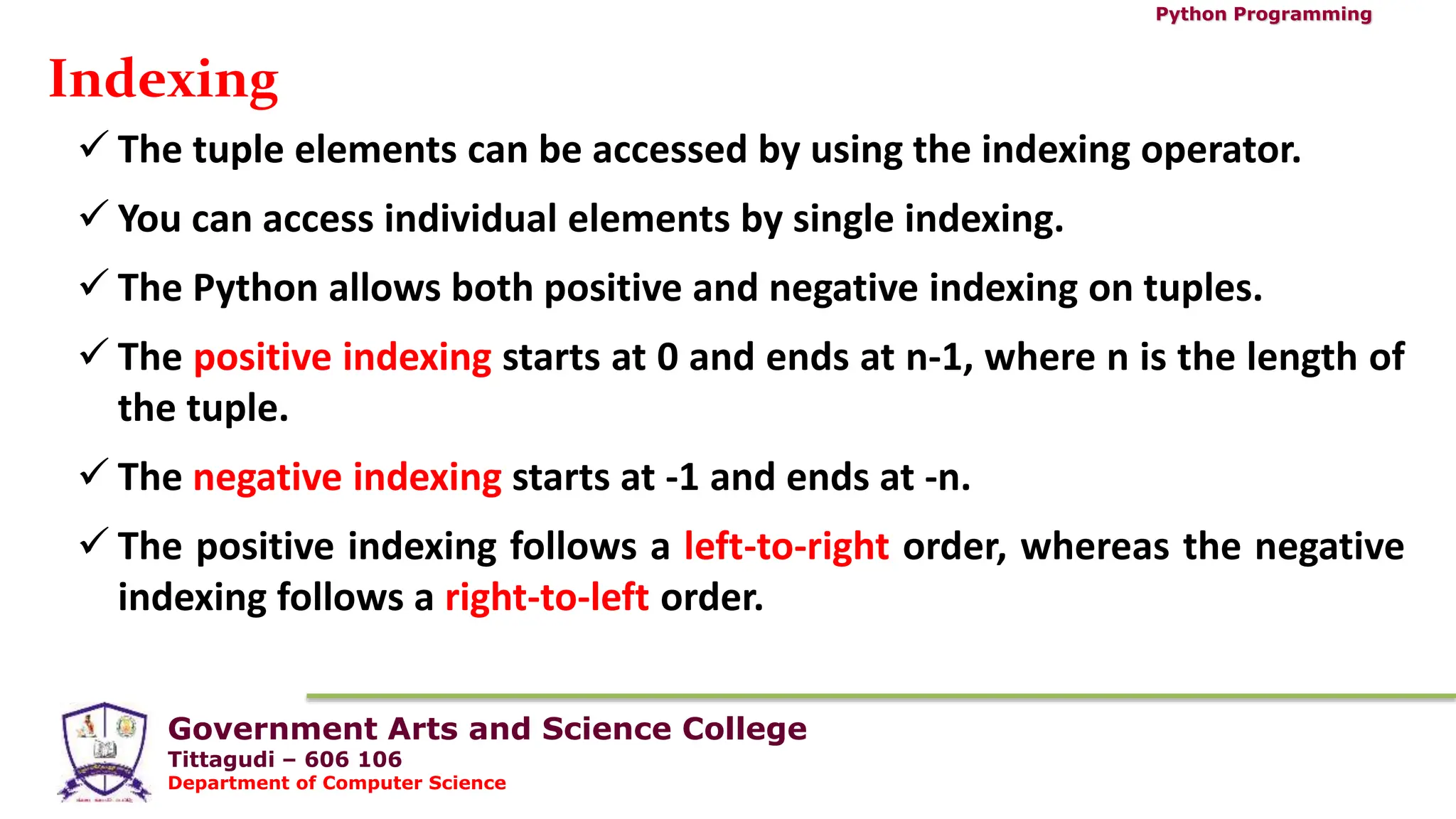 Government Arts and Science College
Tittagudi – 606 106
Department of Computer Science
Python Programming
Indexing
 The tuple elements can be accessed by using the indexing operator.
 You can access individual elements by single indexing.
 The Python allows both positive and negative indexing on tuples.
 The positive indexing starts at 0 and ends at n-1, where n is the length of
the tuple.
 The negative indexing starts at -1 and ends at -n.
 The positive indexing follows a left-to-right order, whereas the negative
indexing follows a right-to-left order.
 