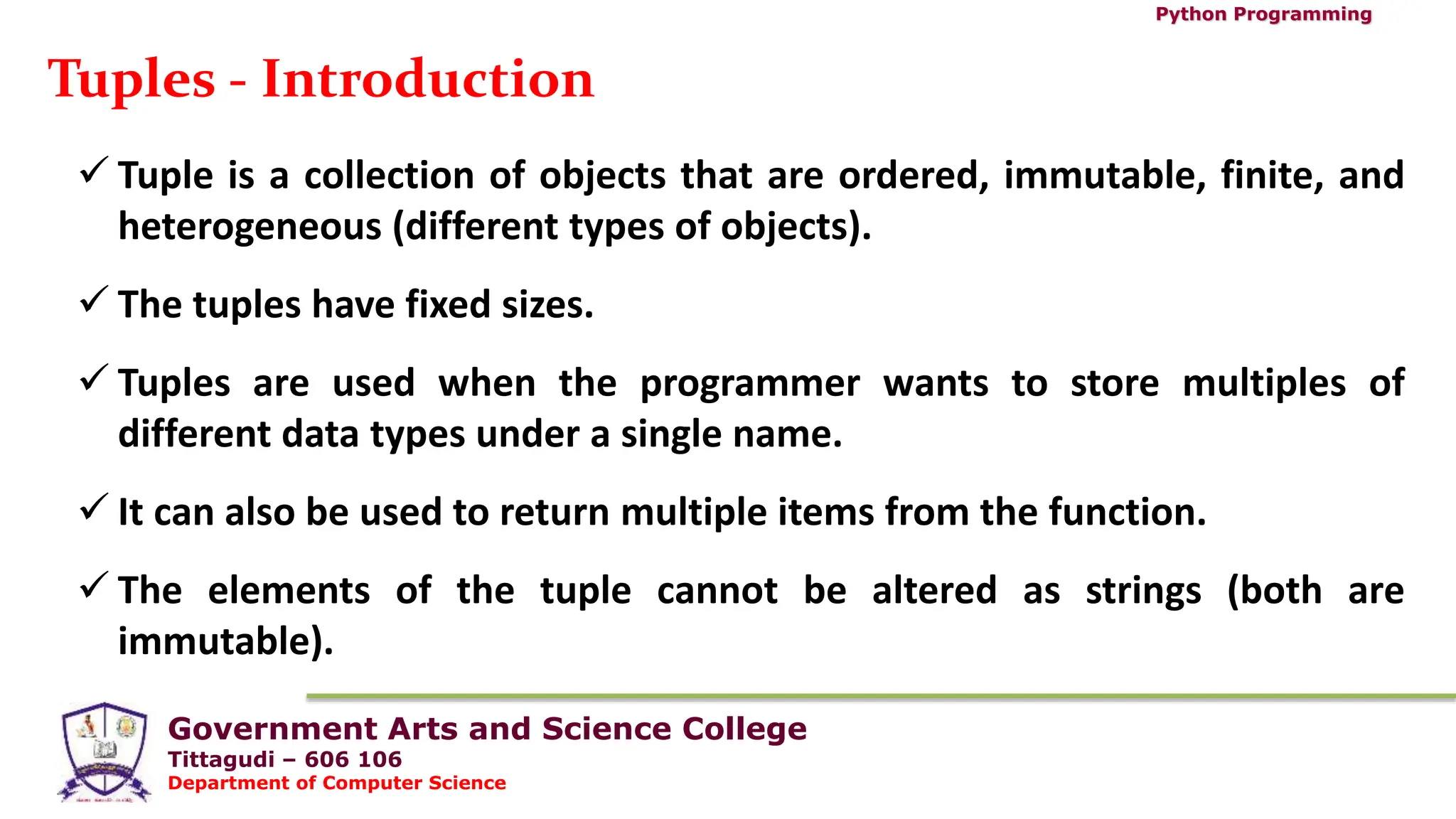 Government Arts and Science College
Tittagudi – 606 106
Department of Computer Science
Python Programming
Tuples - Introduction
 Tuple is a collection of objects that are ordered, immutable, finite, and
heterogeneous (different types of objects).
 The tuples have fixed sizes.
 Tuples are used when the programmer wants to store multiples of
different data types under a single name.
 It can also be used to return multiple items from the function.
 The elements of the tuple cannot be altered as strings (both are
immutable).
 