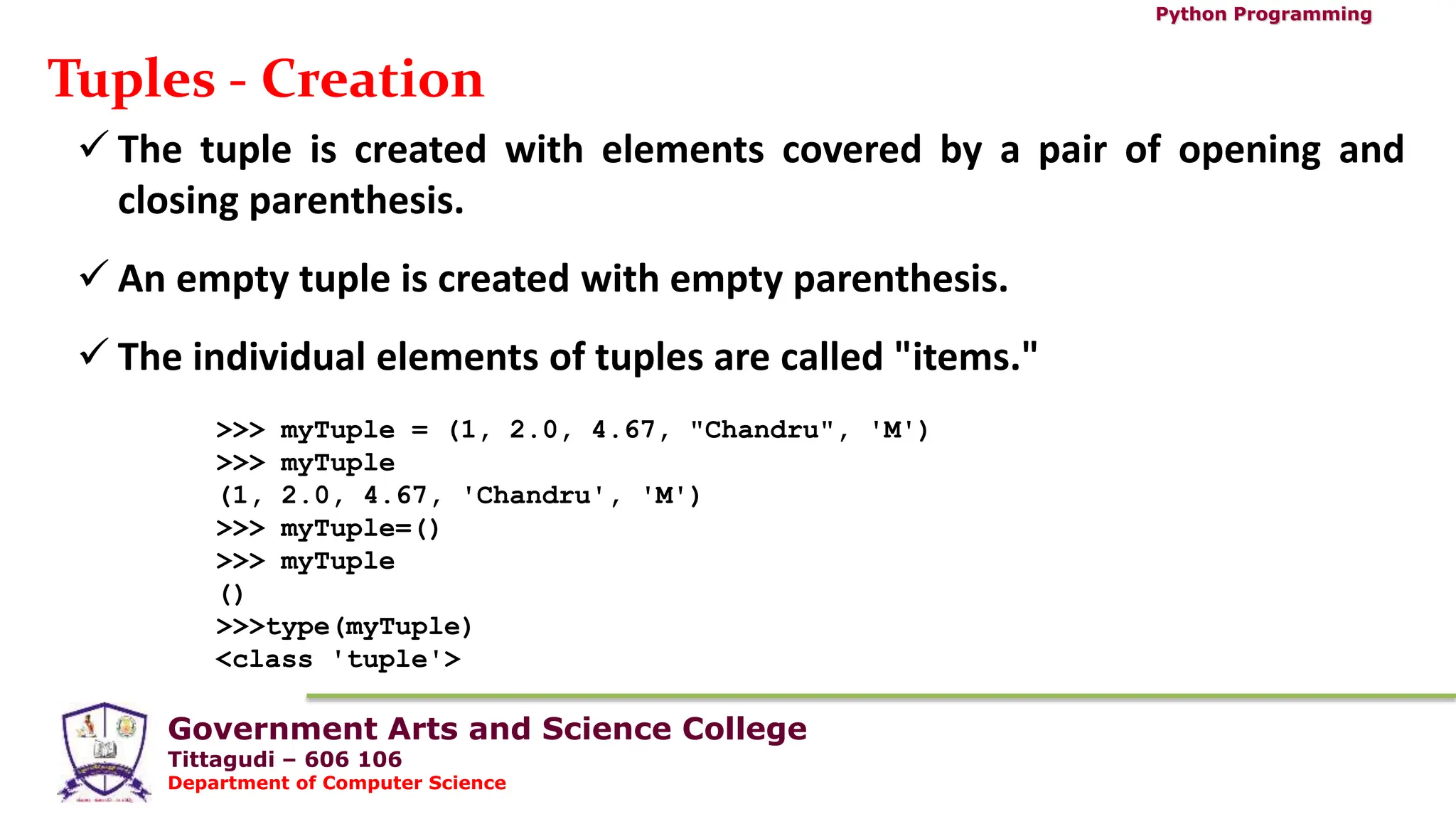 Government Arts and Science College
Tittagudi – 606 106
Department of Computer Science
Python Programming
Tuples - Creation
 The tuple is created with elements covered by a pair of opening and
closing parenthesis.
 An empty tuple is created with empty parenthesis.
 The individual elements of tuples are called "items."
>>> myTuple = (1, 2.0, 4.67, "Chandru", 'M')
>>> myTuple
(1, 2.0, 4.67, 'Chandru', 'M')
>>> myTuple=()
>>> myTuple
()
>>>type(myTuple)
<class 'tuple'>
 