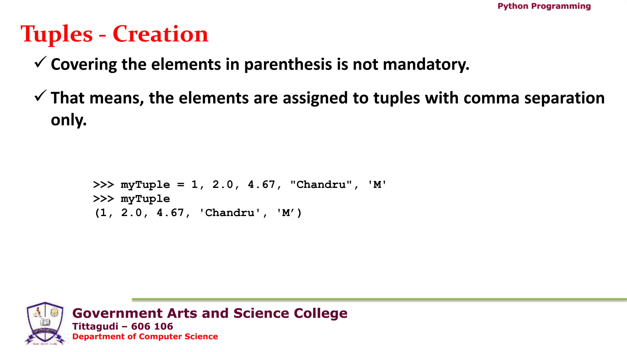 Government Arts and Science College
Tittagudi – 606 106
Department of Computer Science
Python Programming
Tuples - Creation
 Covering the elements in parenthesis is not mandatory.
 That means, the elements are assigned to tuples with comma separation
only.
>>> myTuple = 1, 2.0, 4.67, "Chandru", 'M'
>>> myTuple
(1, 2.0, 4.67, 'Chandru', 'M’)
 