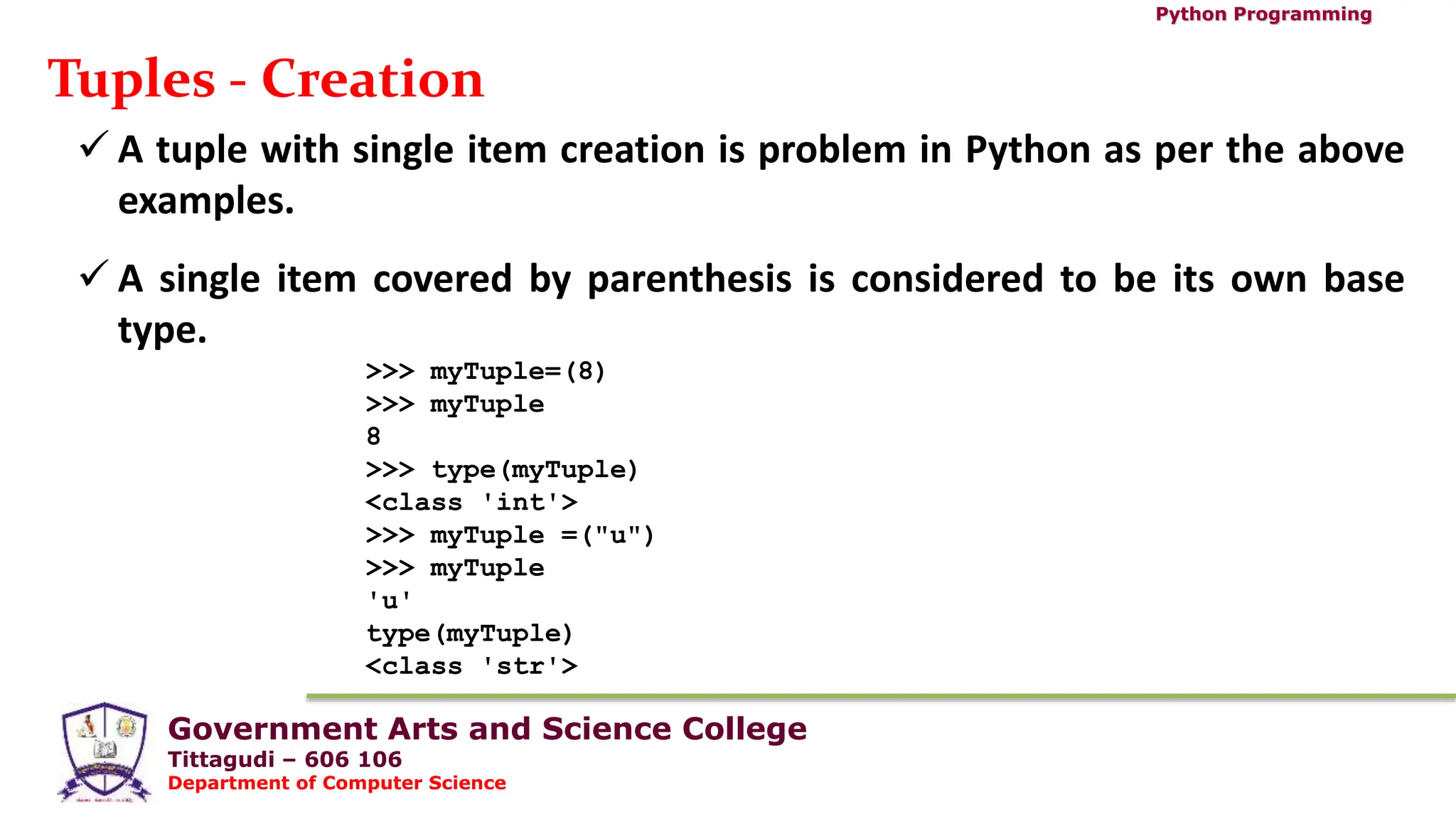Government Arts and Science College
Tittagudi – 606 106
Department of Computer Science
Python Programming
Tuples - Creation
 A tuple with single item creation is problem in Python as per the above
examples.
 A single item covered by parenthesis is considered to be its own base
type.
>>> myTuple=(8)
>>> myTuple
8
>>> type(myTuple)
<class 'int'>
>>> myTuple =("u")
>>> myTuple
'u'
type(myTuple)
<class 'str'>
 