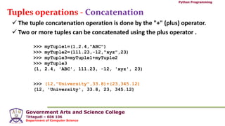 Government Arts and Science College
Tittagudi – 606 106
Department of Computer Science
Python Programming
Tuples operations - Concatenation
 The tuple concatenation operation is done by the "+" (plus) operator.
 Two or more tuples can be concatenated using the plus operator .
>>> myTuple1=(1,2.4,"ABC")
>>> myTuple2=(111.23,-12,"xyz",23)
>>> myTuple3=myTuple1+myTuple2
>>> myTuple3
(1, 2.4, 'ABC', 111.23, -12, 'xyz', 23)
>>> (12,"University",33.8)+(23,345.12)
(12, 'University', 33.8, 23, 345.12)
 