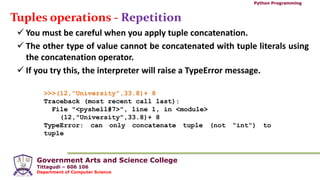 Government Arts and Science College
Tittagudi – 606 106
Department of Computer Science
Python Programming
Tuples operations - Repetition
 You must be careful when you apply tuple concatenation.
 The other type of value cannot be concatenated with tuple literals using
the concatenation operator.
 If you try this, the interpreter will raise a TypeError message.
>>>(12,"University",33.8)+ 8
Traceback (most recent call last):
File "<pyshell#7>", line 1, in <module>
(12,"University",33.8)+ 8
TypeError: can only concatenate tuple (not "int") to
tuple
 