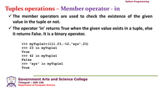 Government Arts and Science College
Tittagudi – 606 106
Department of Computer Science
Python Programming
Tuples operations – Member operator - in
 The member operators are used to check the existence of the given
value in the tuple or not.
 The operator ‘in’ returns True when the given value exists in a tuple, else
it returns False. It is a binary operator.
>>> myTuple1=(111.23,-12,"xyz",23)
>>> 23 in myTuple1
True
>>> 42 in myTuple1
False
>>> "xyz" in myTuple1
True
 