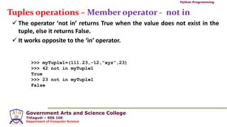 Government Arts and Science College
Tittagudi – 606 106
Department of Computer Science
Python Programming
Tuples operations – Member operator - not in
 The operator ‘not in’ returns True when the value does not exist in the
tuple, else it returns False.
 It works opposite to the ‘in‘ operator.
>>> myTuple1=(111.23,-12,"xyz",23)
>>> 42 not in myTuple1
True
>>> 23 not in myTuple1
False
 