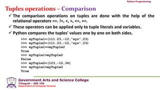 Government Arts and Science College
Tittagudi – 606 106
Department of Computer Science
Python Programming
Tuples operations – Comparison
 The comparison operations on tuples are done with the help of the
relational operators ==. !=, <, >, <=, >=.
 These operators can be applied only to tuple literals and variables.
 Python compares the tuples' values one by one on both sides.
>>> myTuple1=(111.23,-12,"xyz",23)
>>> myTuple2=(111.23,-12,"xyz",23)
>>> myTuple1==myTuple2
True
>>> myTuple1>myTuple2
False
>>> myTuple2=(123,-12,34)
>>> myTuple1<myTuple2
True
 
