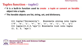 Government Arts and Science College
Tittagudi – 606 106
Department of Computer Science
Python Programming
Tuples function – tuple()
 It is a built-in function used to create a tuple or convert an iterable
object into a tuple.
 The iterable objects are list, string, set, and dictionary.
>>> tuple("University") #converts string into tuple
('U', 'n', 'i', 'v', 'e', 'r', 's', 'i', 't', 'y')
>>> tuple([1,2,3,"xyz"]) #converts list into tuple
(1, 2, 3, 'xyz')
 