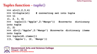 Government Arts and Science College
Tittagudi – 606 106
Department of Computer Science
Python Programming
Tuples function – tuple()
>>> s1={1,2,3,4}
>>> t1=tuple(s1) # converting set into tuple
>>> t1
(1, 2, 3, 4)
>>> tuple({1:"Apple",2:"Mango"}) #converts dictionary
into tuple
(1, 2)
>>> d1={1:"Apple",2:"Mango"} #converts dictionary items
into tuple
>>> tuple(d1.items())
((1, 'Apple'), (2, 'Mango'))
 