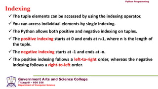 Government Arts and Science College
Tittagudi – 606 106
Department of Computer Science
Python Programming
Indexing
 The tuple elements can be accessed by using the indexing operator.
 You can access individual elements by single indexing.
 The Python allows both positive and negative indexing on tuples.
 The positive indexing starts at 0 and ends at n-1, where n is the length of
the tuple.
 The negative indexing starts at -1 and ends at -n.
 The positive indexing follows a left-to-right order, whereas the negative
indexing follows a right-to-left order.
 