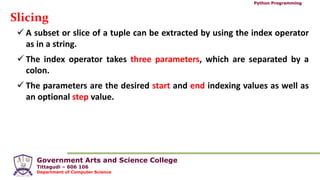Government Arts and Science College
Tittagudi – 606 106
Department of Computer Science
Python Programming
Slicing
 A subset or slice of a tuple can be extracted by using the index operator
as in a string.
 The index operator takes three parameters, which are separated by a
colon.
 The parameters are the desired start and end indexing values as well as
an optional step value.
 