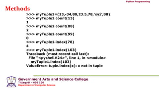 Government Arts and Science College
Tittagudi – 606 106
Department of Computer Science
Python Programming
Methods
>>> myTuple1=(13,-34,88,23.5,78,'xyz',88)
>>> myTuple1.count(13)
1
>>> myTuple1.count(88)
2
>>> myTuple1.count(99)
0
>>> myTuple1.index(78)
4
>>> myTuple1.index(103)
Traceback (most recent call last):
File "<pyshell#24>", line 1, in <module>
myTuple1.index(103)
ValueError: tuple.index(x): x not in tuple
 