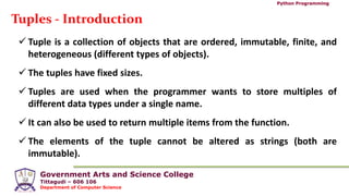 Government Arts and Science College
Tittagudi – 606 106
Department of Computer Science
Python Programming
Tuples - Introduction
 Tuple is a collection of objects that are ordered, immutable, finite, and
heterogeneous (different types of objects).
 The tuples have fixed sizes.
 Tuples are used when the programmer wants to store multiples of
different data types under a single name.
 It can also be used to return multiple items from the function.
 The elements of the tuple cannot be altered as strings (both are
immutable).
 