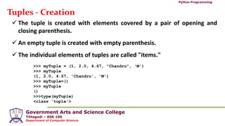 Government Arts and Science College
Tittagudi – 606 106
Department of Computer Science
Python Programming
Tuples - Creation
 The tuple is created with elements covered by a pair of opening and
closing parenthesis.
 An empty tuple is created with empty parenthesis.
 The individual elements of tuples are called "items."
>>> myTuple = (1, 2.0, 4.67, "Chandru", 'M')
>>> myTuple
(1, 2.0, 4.67, 'Chandru', 'M')
>>> myTuple=()
>>> myTuple
()
>>>type(myTuple)
<class 'tuple'>
 