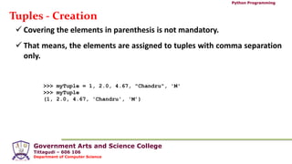 Government Arts and Science College
Tittagudi – 606 106
Department of Computer Science
Python Programming
Tuples - Creation
 Covering the elements in parenthesis is not mandatory.
 That means, the elements are assigned to tuples with comma separation
only.
>>> myTuple = 1, 2.0, 4.67, "Chandru", 'M'
>>> myTuple
(1, 2.0, 4.67, 'Chandru', 'M’)
 