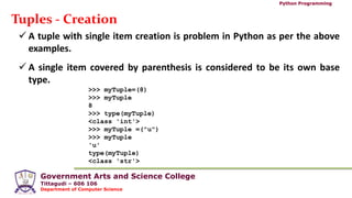 Government Arts and Science College
Tittagudi – 606 106
Department of Computer Science
Python Programming
Tuples - Creation
 A tuple with single item creation is problem in Python as per the above
examples.
 A single item covered by parenthesis is considered to be its own base
type.
>>> myTuple=(8)
>>> myTuple
8
>>> type(myTuple)
<class 'int'>
>>> myTuple =("u")
>>> myTuple
'u'
type(myTuple)
<class 'str'>
 