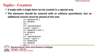Government Arts and Science College
Tittagudi – 606 106
Department of Computer Science
Python Programming
Tuples - Creation
 A tuple with a single item can be created in a special way.
 The elements should be covered with or without parenthesis, but an
additional comma must be placed at the end.
>>> myTuple=(8,)
>>> myTuple
(8,)
>>> type(myTuple)
<class 'tuple'>
>>> myTuple=("God",)
>>> myTuple
('God',)
>>> type(myTuple)
<class 'tuple'>
>>> myTuple=8,
>>> myTuple
(8,)
 