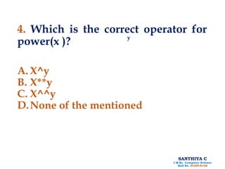 SANTHIYA C
I M.Sc. Computer Science
Roll No. P22PCS108
4. Which is the correct operator for
power(x )?
A. X^y
B. X**y
C. X^^y
D.None of the mentioned
y
 