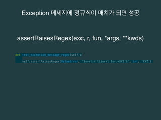 Exception 메세지에 정규식이 매치가 되면 성공 
assertRaisesRegex(exc, r, fun, *args, **kwds) 
def test_exception_message_regex(self): 
self.assertRaisesRegex(ValueError, "invalid literal for.*XYZ'$", int, 'XYZ') 
 