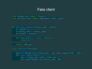 Fake client 
from django.test import Client 
from unittest.mock import MagicMock, Mock, patch 
def get_fake_request(status_code, content): 
m = Mock() 
m.status_code = status_code 
m.content = content 
def fake_get(url, *args, **kwargs): 
return m 
return fake_get 
class MockTest(TestCase): 
@patch('django.test.Client.get', get_fake_request(200, 'Fake')) 
def test_request(self): 
res = Client.get('http://fake.com') 
self.assertEqual(res.status_code, 200) 
 