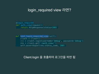 login_required view 라면? 
@login_required 
def auth_view(request): 
return HttpResponse(status=200) 
def test_login_required_view(self): 
client = Client() 
res = client.login(username='debug', password='debug') 
res = client.get('/auth_view/') 
self.assertEqual(res.status_code, 200) 
Client.login 을 호출하여 로그인을 하면 됨 
 