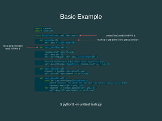 Basic Example 
import random 
import unittest 
class PizzaTest(unittest.TestCase): 
def setUp(self): 
self.seq = list(range(10)) 
def test_shuffle(self): 
unittest.TestCase를 상속받아야 함 
random.shuffle(self.seq) 
self.seq.sort() 
self.assertEqual(self.seq, list(range(10))) 
#리스트를 변경해야하는데 튜플은 변경이 안되어 TypeError 발생 
self.assertRaises(TypeError, random.shuffle, (1,2,3)) 
def test_choice(self): 
element = random.choice(self.seq) 
self.assertTrue(element in self.seq) 
def test_sample(self): 
with self.assertRaises(ValueError): 
#첫번째 파라미터가 가진 리스트 갯수 보다 많은 수를 입력하여 ValueError가 발생함 
random.sample(self.seq, 20) 
for element in random.sample(self.seq, 5): 
self.assertTrue(element in self.seq) 
테스트 함수 실행 될때마다 먼저 실행되는 준비 함수 
테스트 할 함수의 이름이 
test로 시작해야 함 
$ python3 -m unittest tests.py 
 