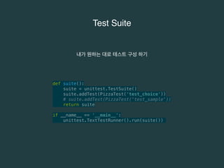 Test Suite 
내가 원하는 대로 테스트 구성 하기 
def suite(): 
suite = unittest.TestSuite() 
suite.addTest(PizzaTest('test_choice')) 
# suite.addTest(PizzaTest('test_sample')) 
return suite 
if __name__ == '__main__': 
unittest.TextTestRunner().run(suite()) 
 