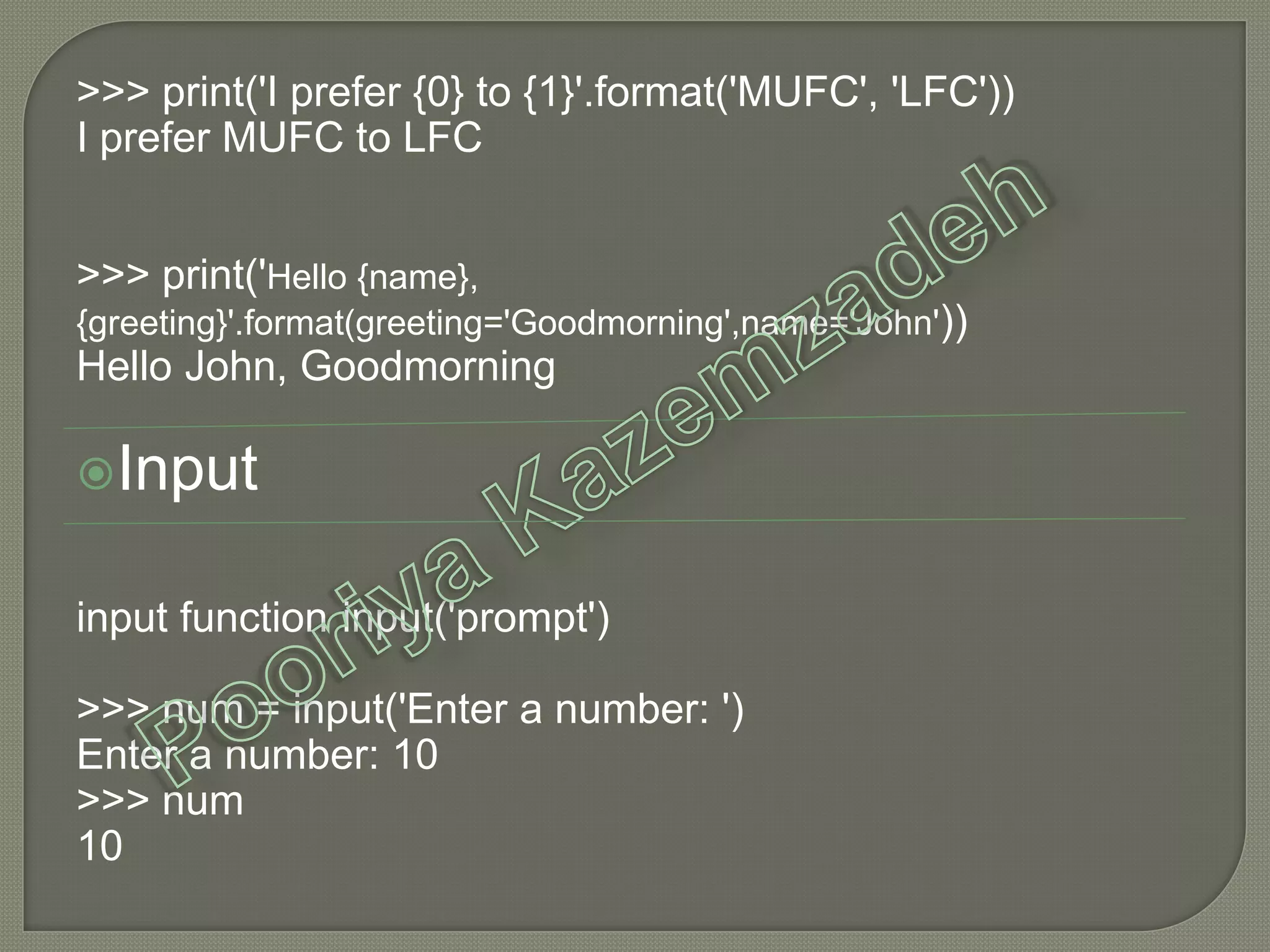 >>> print('I prefer {0} to {1}'.format('MUFC', 'LFC'))
I prefer MUFC to LFC
>>> print('Hello {name},
{greeting}'.format(greeting='Goodmorning',name='John'))
Hello John, Goodmorning
Input
input function input('prompt')
>>> num = input('Enter a number: ')
Enter a number: 10
>>> num
10
 