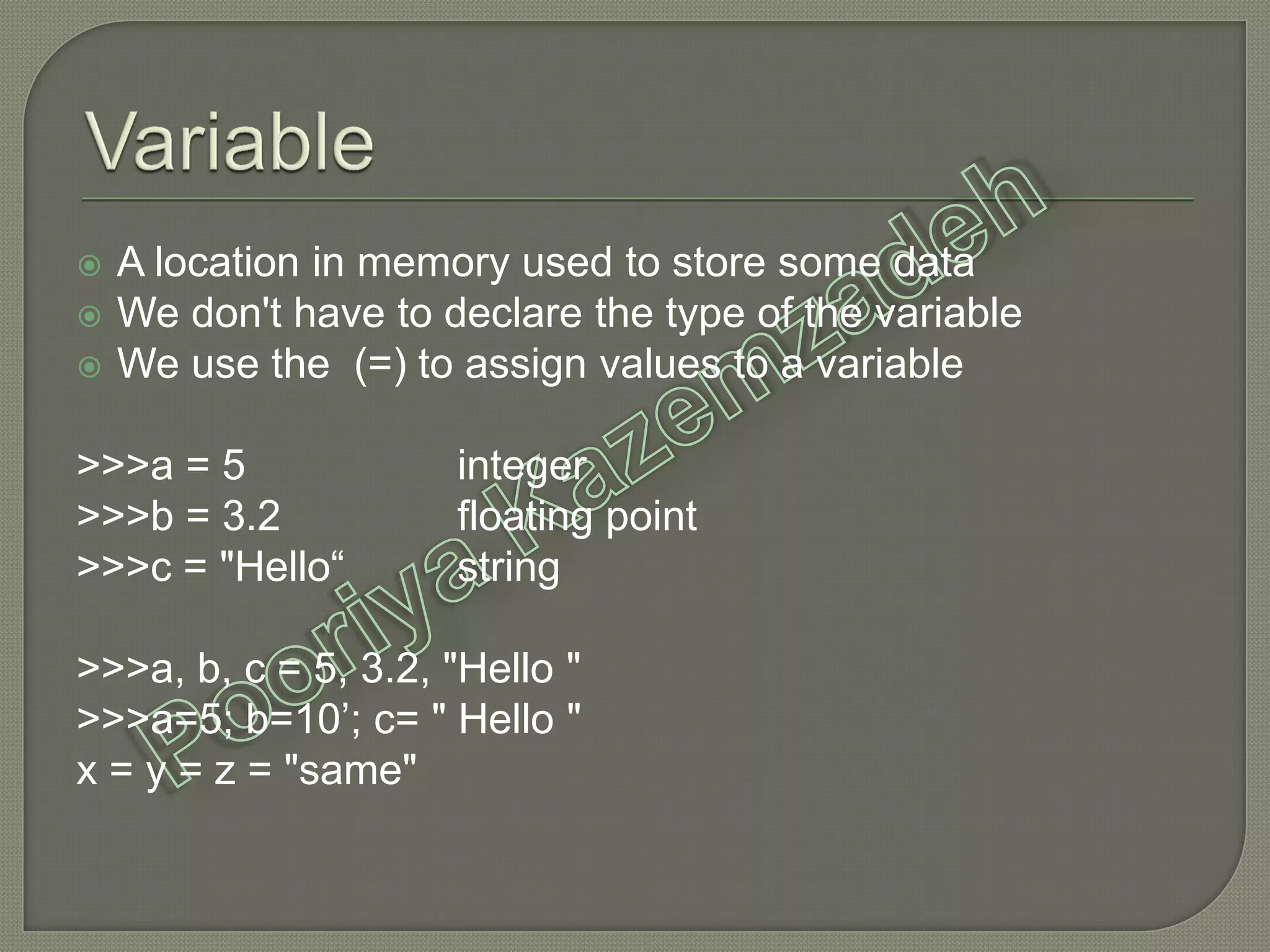  A location in memory used to store some data
 We don't have to declare the type of the variable
 We use the (=) to assign values to a variable
>>>a = 5 integer
>>>b = 3.2 floating point
>>>c = "Hello“ string
>>>a, b, c = 5, 3.2, "Hello "
>>>a=5; b=10’; c= " Hello "
x = y = z = "same"
 