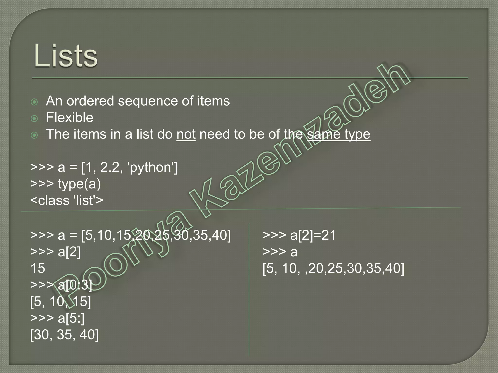  An ordered sequence of items
 Flexible
 The items in a list do not need to be of the same type
>>> a = [1, 2.2, 'python']
>>> type(a)
<class 'list'>
>>> a = [5,10,15,20,25,30,35,40]
>>> a[2]
15
>>> a[0:3]
[5, 10, 15]
>>> a[5:]
[30, 35, 40]
>>> a[2]=21
>>> a
[5, 10, ,20,25,30,35,40]
 