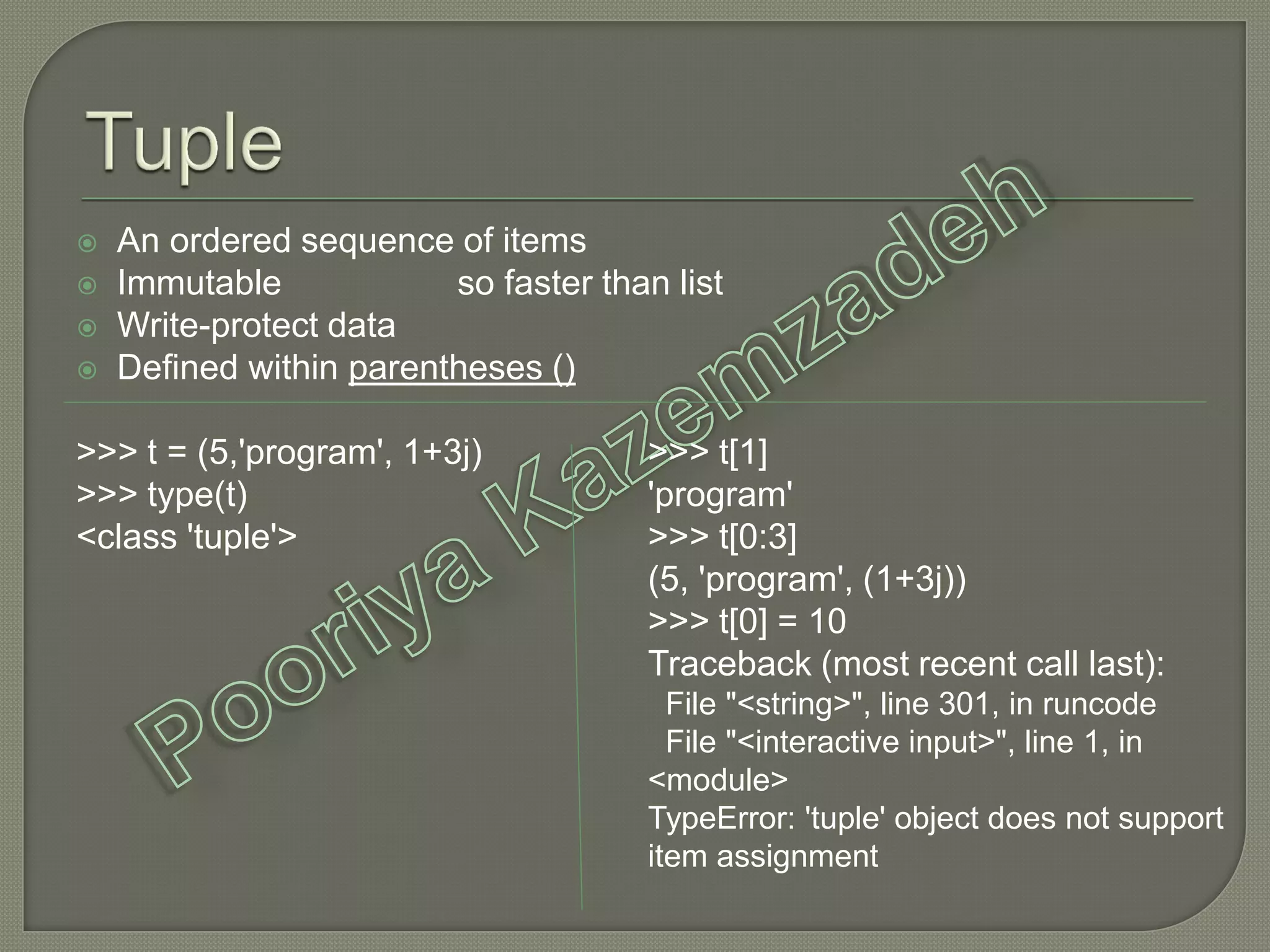  An ordered sequence of items
 Immutable so faster than list
 Write-protect data
 Defined within parentheses ()
>>> t = (5,'program', 1+3j)
>>> type(t)
<class 'tuple'>
>>> t[1]
'program'
>>> t[0:3]
(5, 'program', (1+3j))
>>> t[0] = 10
Traceback (most recent call last):
File "<string>", line 301, in runcode
File "<interactive input>", line 1, in
<module>
TypeError: 'tuple' object does not support
item assignment
 