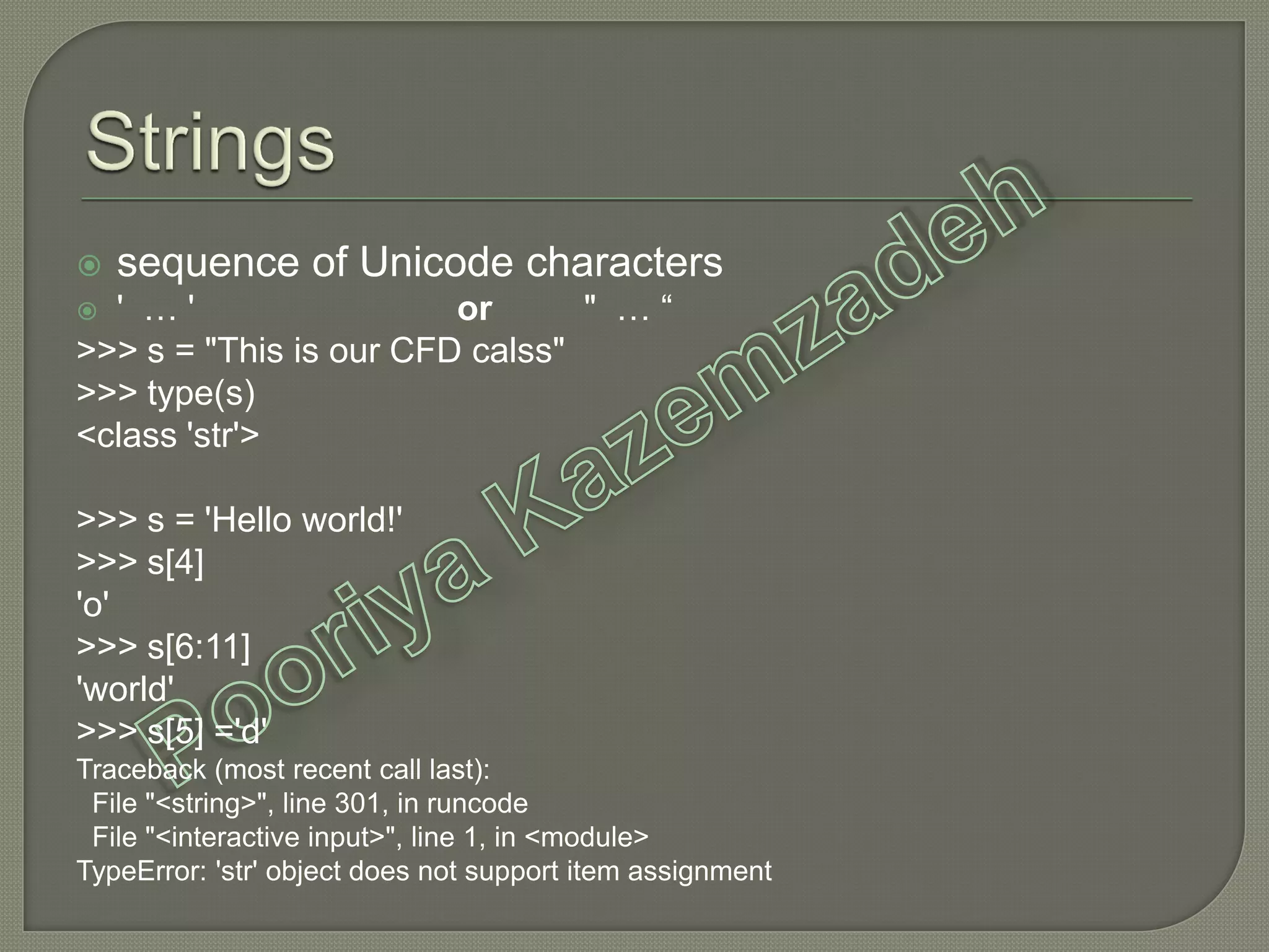  sequence of Unicode characters
 ' … ' or " … “
>>> s = "This is our CFD calss"
>>> type(s)
<class 'str'>
>>> s = 'Hello world!'
>>> s[4]
'o'
>>> s[6:11]
'world'
>>> s[5] ='d'
Traceback (most recent call last):
File "<string>", line 301, in runcode
File "<interactive input>", line 1, in <module>
TypeError: 'str' object does not support item assignment
 