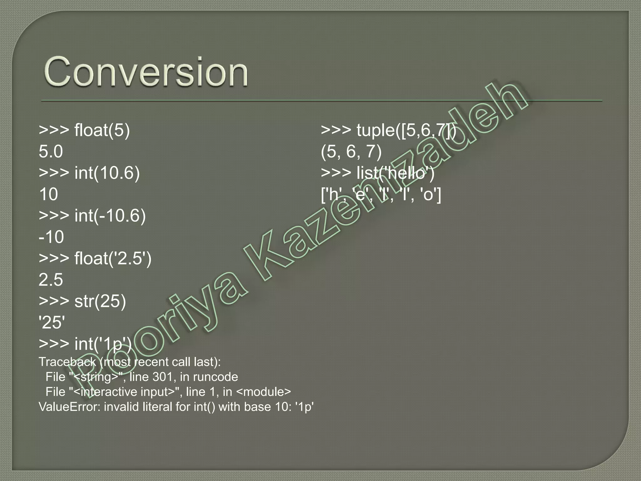 >>> float(5)
5.0
>>> int(10.6)
10
>>> int(-10.6)
-10
>>> float('2.5')
2.5
>>> str(25)
'25'
>>> int('1p')
Traceback (most recent call last):
File "<string>", line 301, in runcode
File "<interactive input>", line 1, in <module>
ValueError: invalid literal for int() with base 10: '1p'
>>> tuple([5,6,7])
(5, 6, 7)
>>> list('hello')
['h', 'e', 'l', 'l', 'o']
 