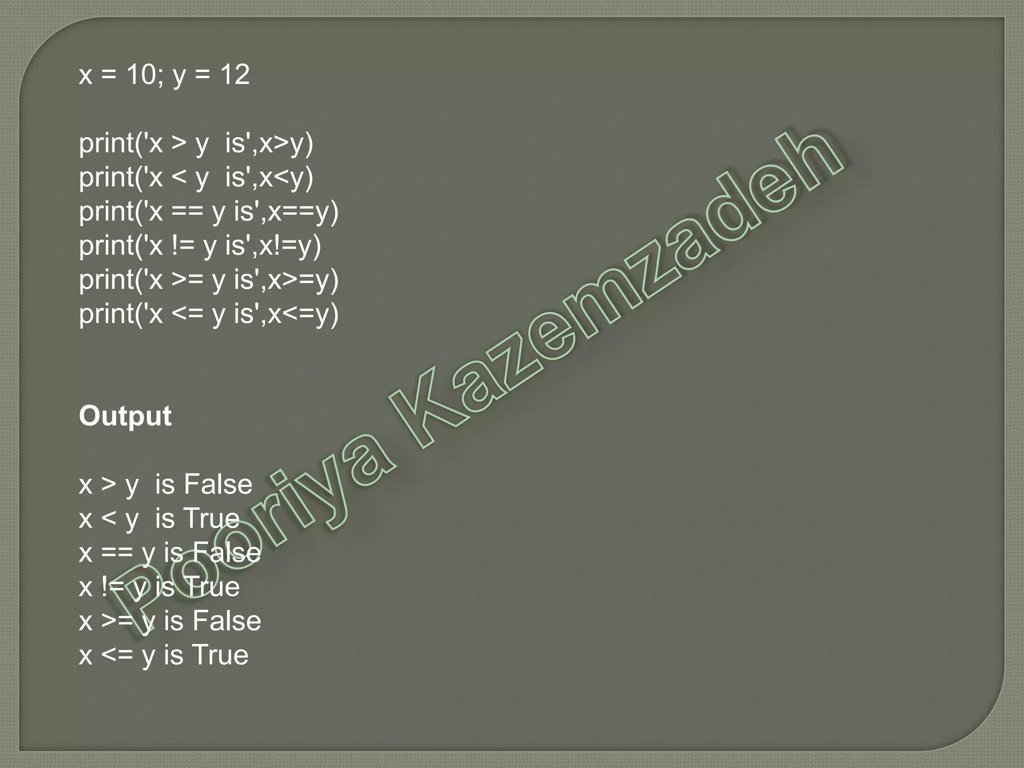 x = 10; y = 12
print('x > y is',x>y)
print('x < y is',x<y)
print('x == y is',x==y)
print('x != y is',x!=y)
print('x >= y is',x>=y)
print('x <= y is',x<=y)
Output
x > y is False
x < y is True
x == y is False
x != y is True
x >= y is False
x <= y is True
 