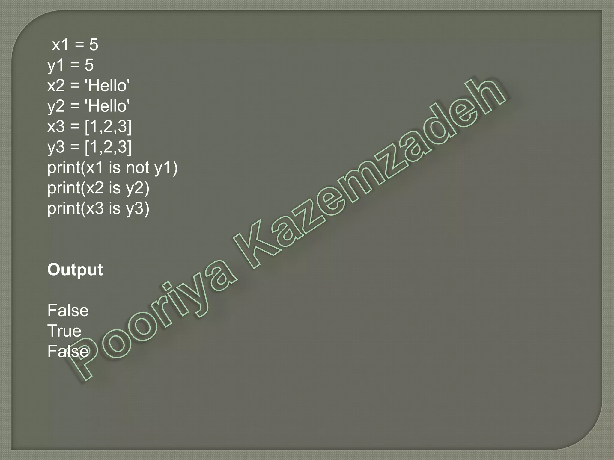 x1 = 5
y1 = 5
x2 = 'Hello'
y2 = 'Hello'
x3 = [1,2,3]
y3 = [1,2,3]
print(x1 is not y1)
print(x2 is y2)
print(x3 is y3)
Output
False
True
False
 